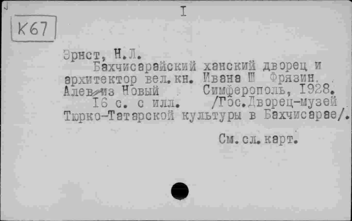 ﻿з
І
Зрнст, Н.Л.
Бахчисарайский ханский дверец и архитектор вел,кн. Ивана Ш Фрязин. . Алекиїз Новый Симферополь, 1928.
Тб с. с илл. /Гос.Дворец-музей . Тюрко-Татарской культуры в Бахчисарае/.
См. сл. карт.